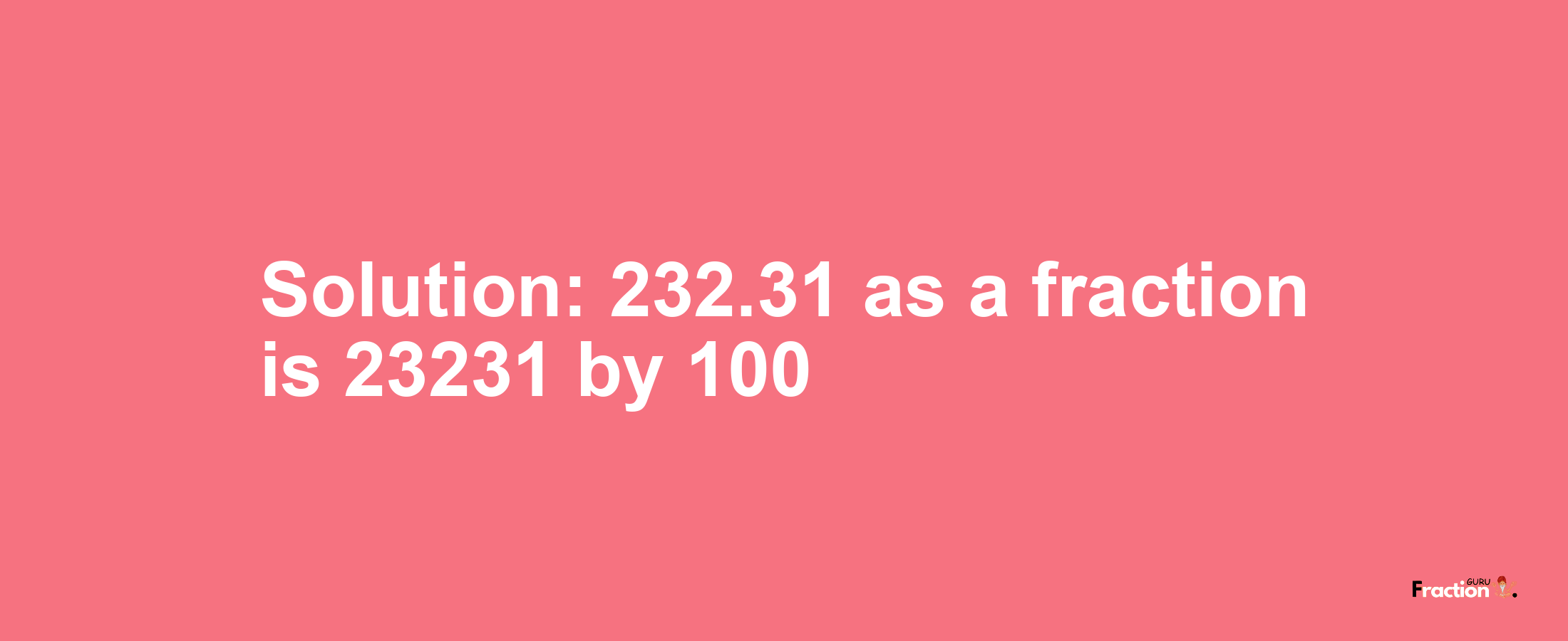 Solution:232.31 as a fraction is 23231/100